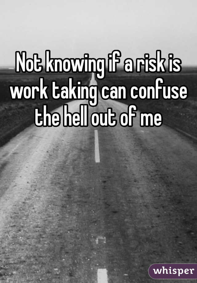 Not knowing if a risk is work taking can confuse the hell out of me 