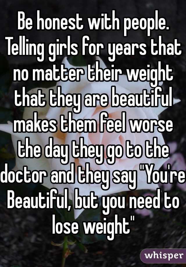 Be honest with people.
Telling girls for years that no matter their weight that they are beautiful makes them feel worse the day they go to the doctor and they say "You're Beautiful, but you need to lose weight"