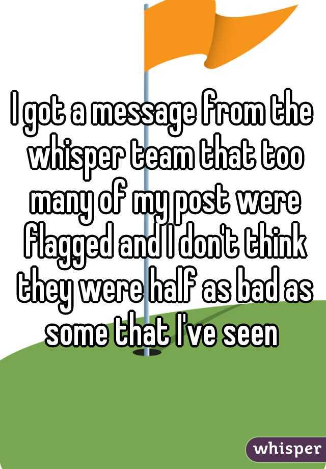 I got a message from the whisper team that too many of my post were flagged and I don't think they were half as bad as some that I've seen 