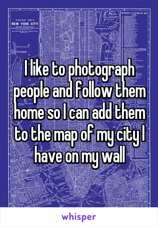 I like to photograph people and follow them home so I can add them to the map of my city I have on my wall