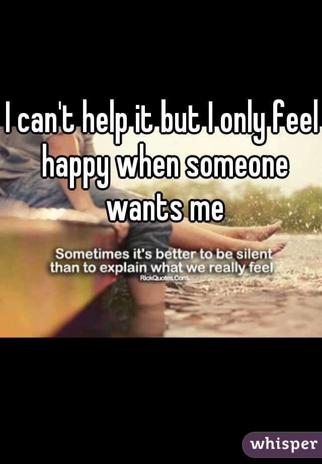 I can't help it but I only feel happy when someone wants me