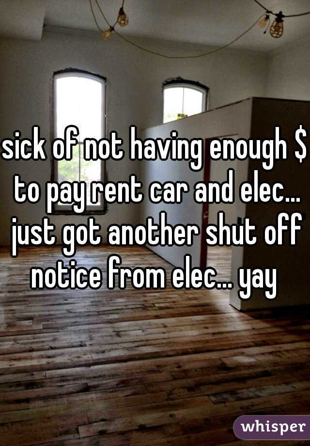 sick of not having enough $ to pay rent car and elec... just got another shut off notice from elec... yay 
