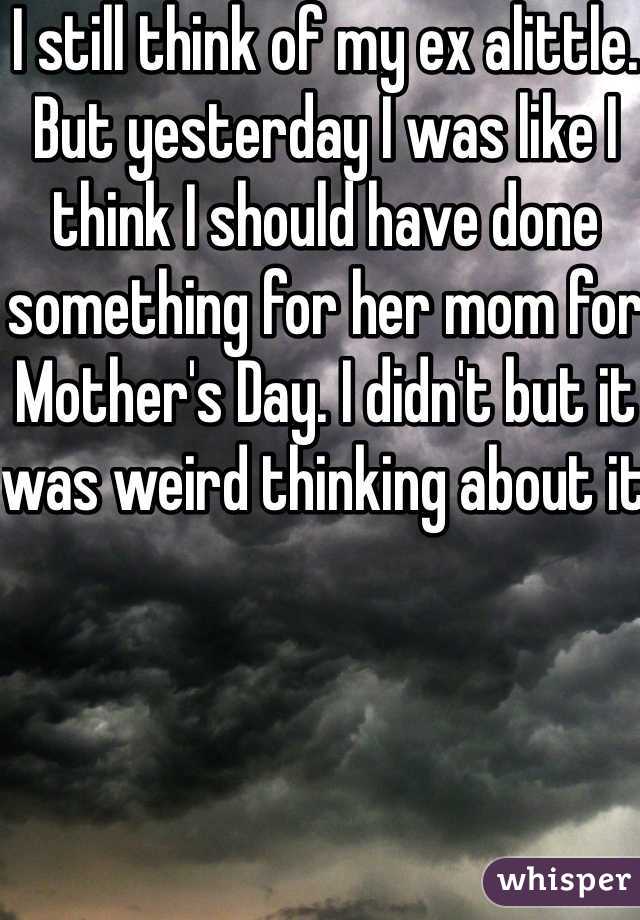 I still think of my ex alittle. But yesterday I was like I think I should have done something for her mom for Mother's Day. I didn't but it was weird thinking about it 