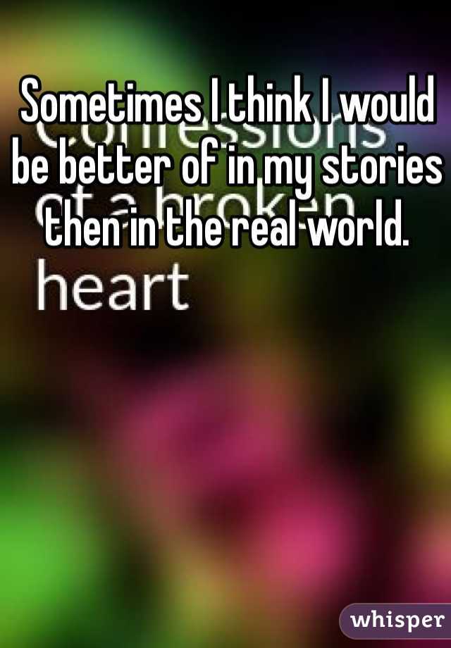Sometimes I think I would be better of in my stories then in the real world.