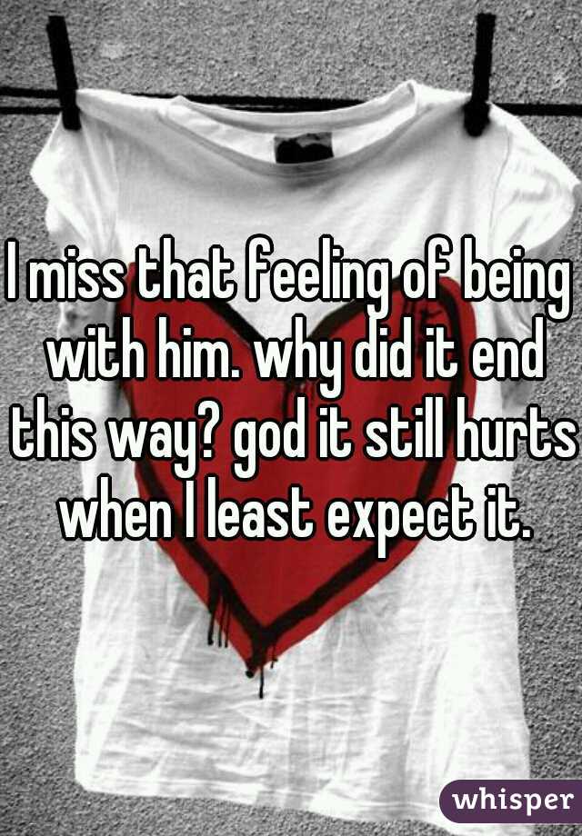 I miss that feeling of being with him. why did it end this way? god it still hurts when I least expect it.