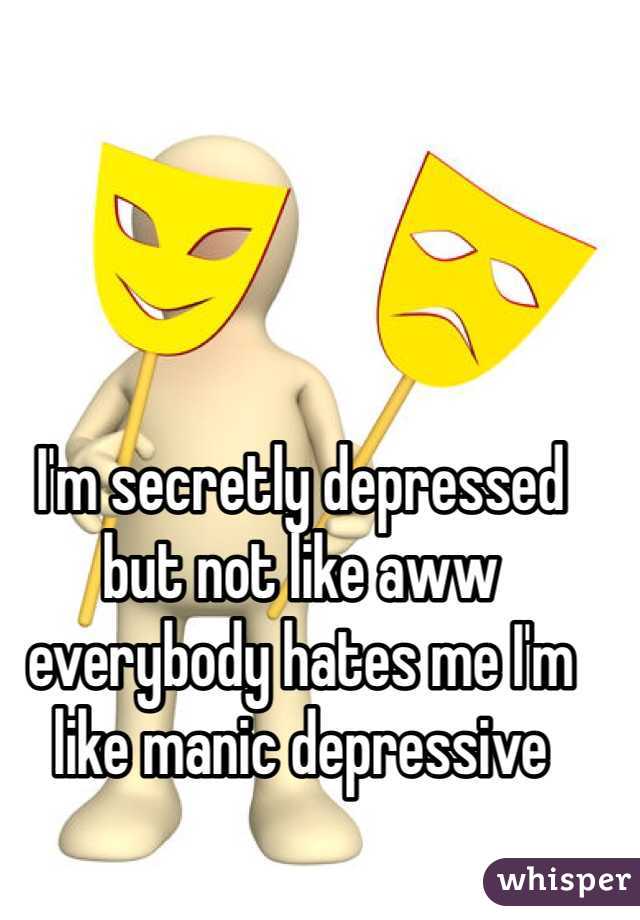 I'm secretly depressed but not like aww everybody hates me I'm like manic depressive 
