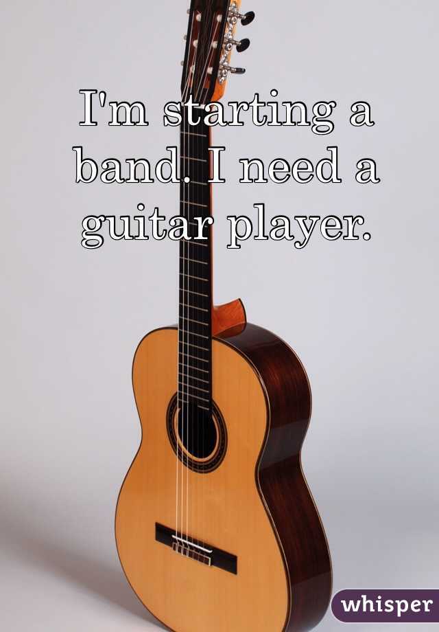 I'm starting a band. I need a guitar player. 
