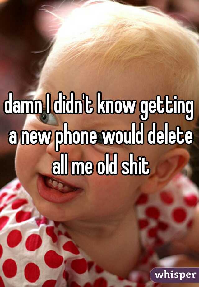 damn I didn't know getting a new phone would delete all me old shit