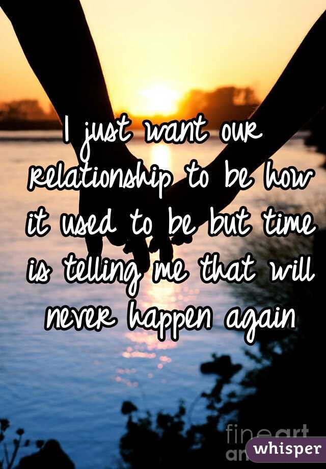 I just want our relationship to be how it used to be but time is telling me that will never happen again
