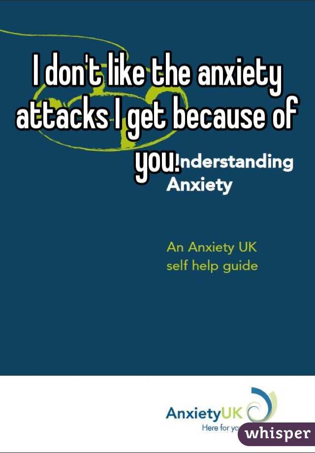 I don't like the anxiety attacks I get because of you. 