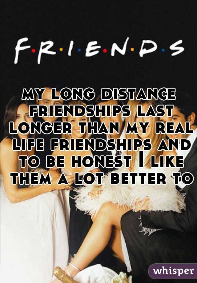 my long distance friendships last longer than my real life friendships and to be honest I like them a lot better too