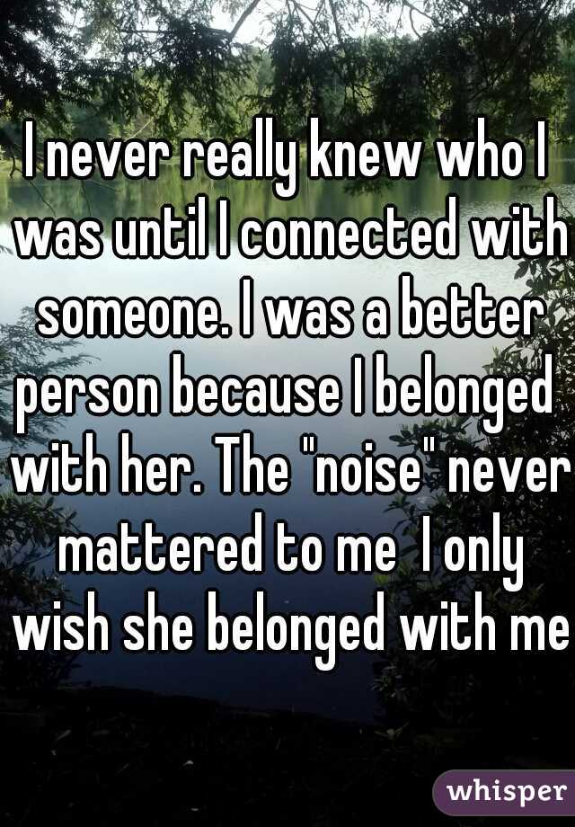 I never really knew who I was until I connected with someone. I was a better person because I belonged  with her. The "noise" never mattered to me  I only wish she belonged with me.