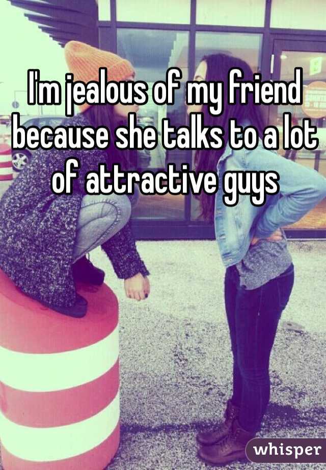 I'm jealous of my friend because she talks to a lot of attractive guys