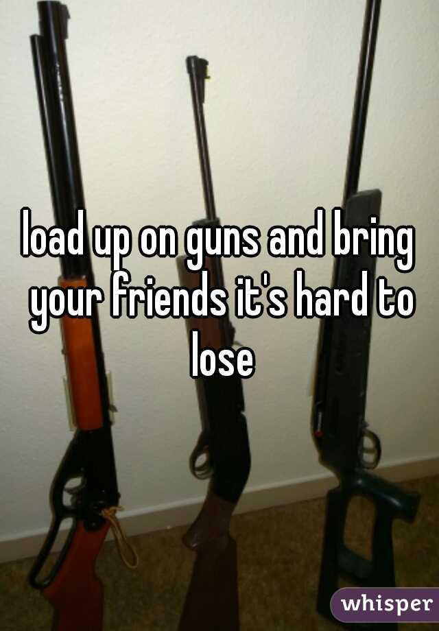 load up on guns and bring your friends it's hard to lose