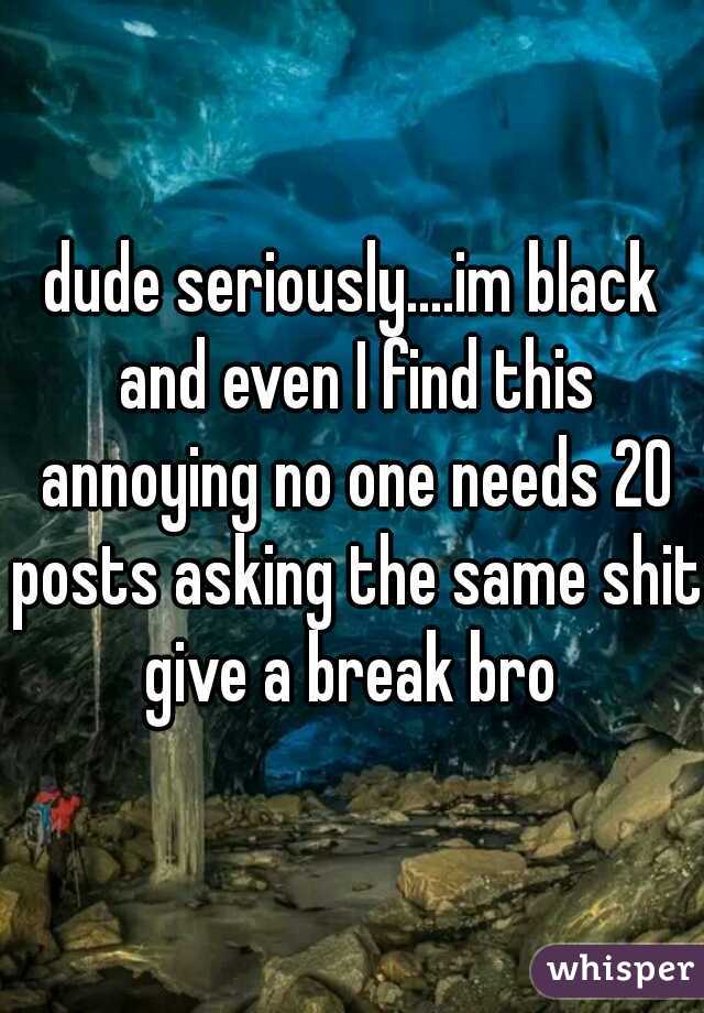 dude seriously....im black and even I find this annoying no one needs 20 posts asking the same shit give a break bro 