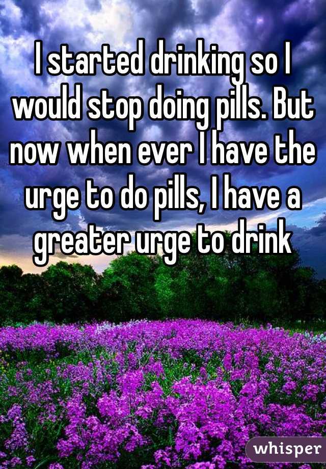 I started drinking so I would stop doing pills. But now when ever I have the urge to do pills, I have a greater urge to drink