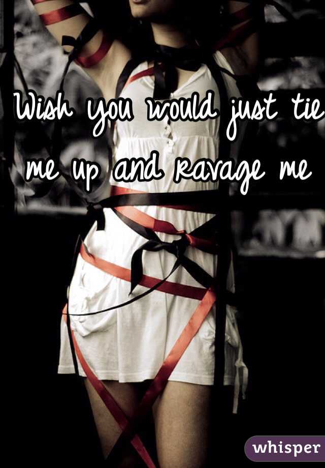 Wish you would just tie me up and ravage me 