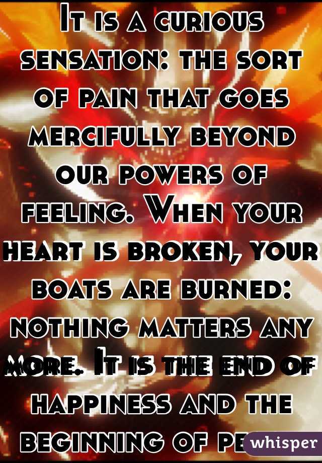 It is a curious sensation: the sort of pain that goes mercifully beyond our powers of feeling. When your heart is broken, your boats are burned: nothing matters any more. It is the end of happiness and the beginning of peace.