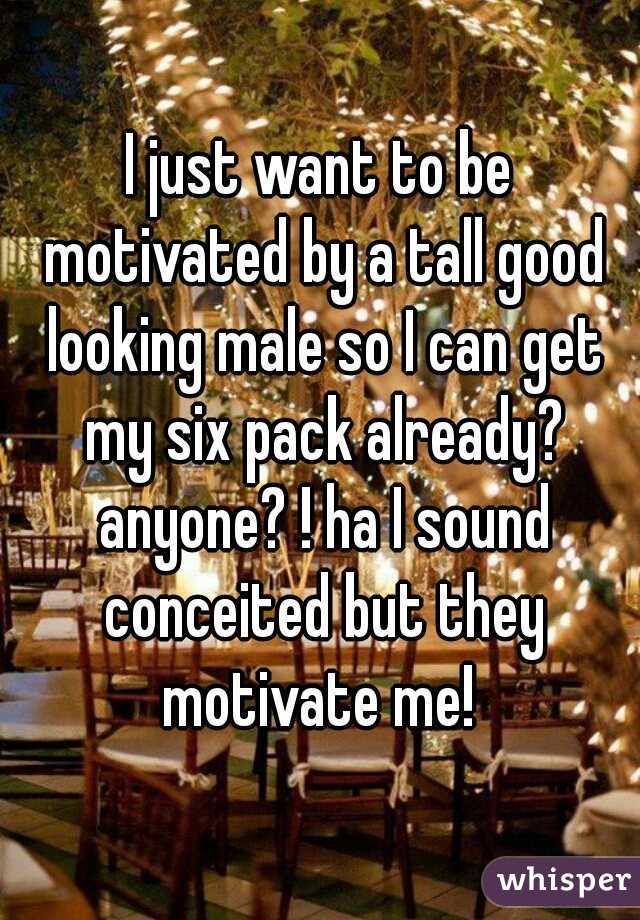 I just want to be motivated by a tall good looking male so I can get my six pack already? anyone? ! ha I sound conceited but they motivate me! 