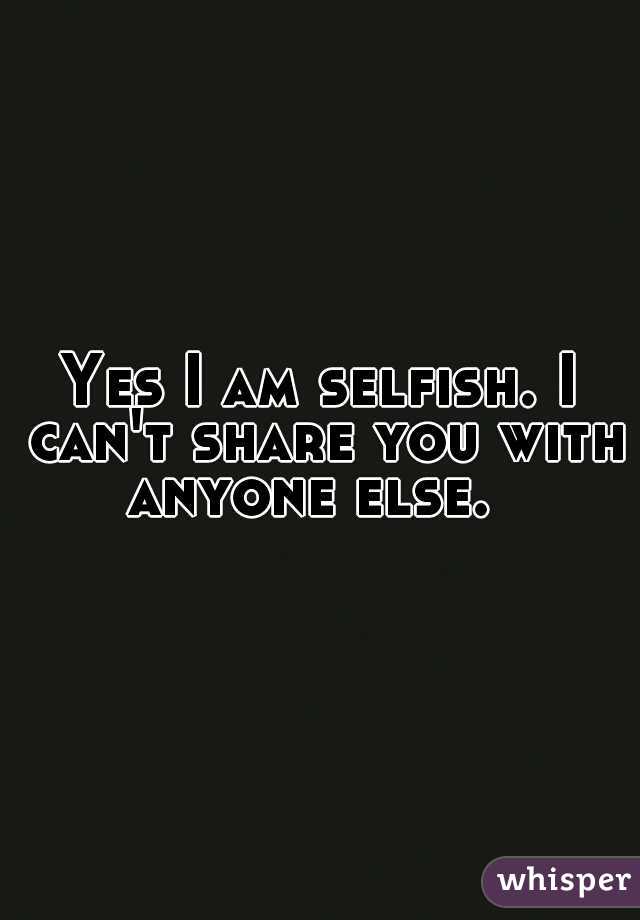 Yes I am selfish. I can't share you with anyone else.  