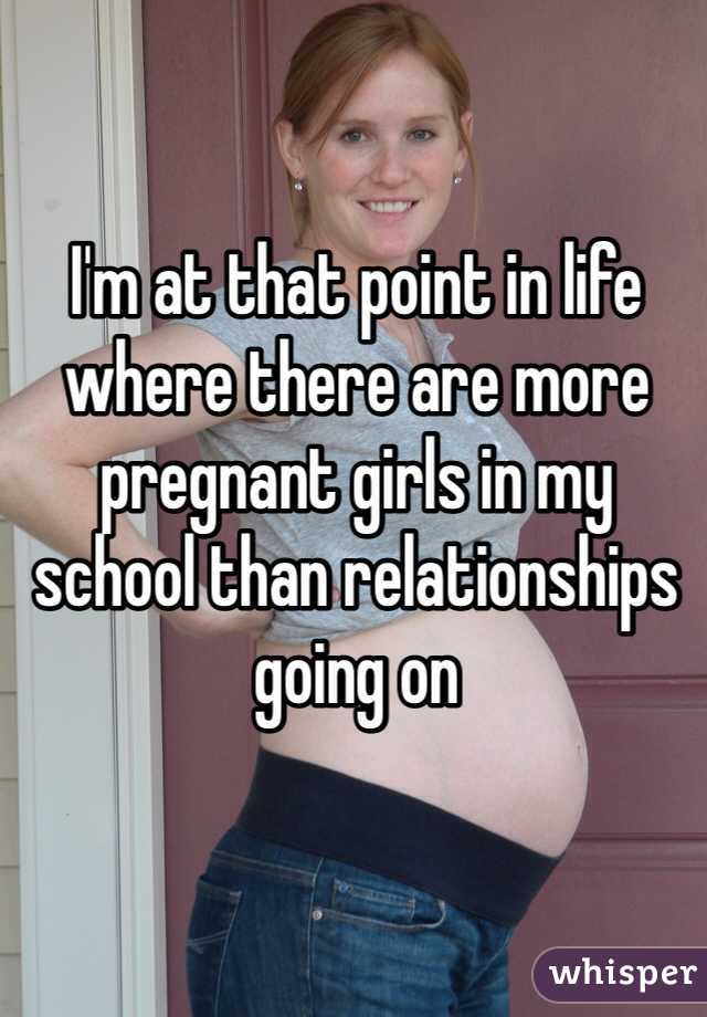 I'm at that point in life where there are more pregnant girls in my school than relationships going on