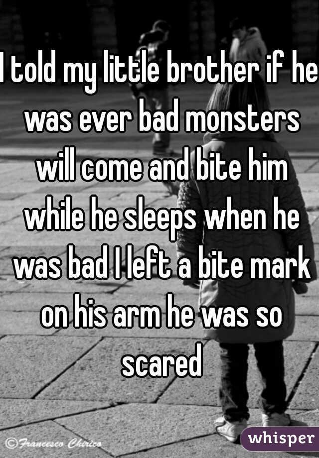 I told my little brother if he was ever bad monsters will come and bite him while he sleeps when he was bad I left a bite mark on his arm he was so scared