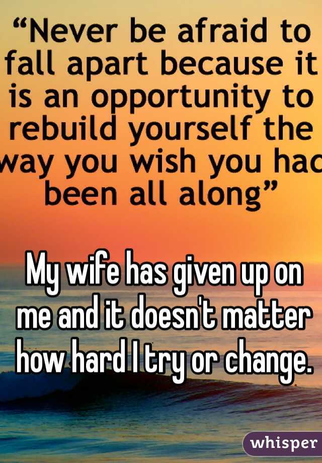 My wife has given up on me and it doesn't matter how hard I try or change.