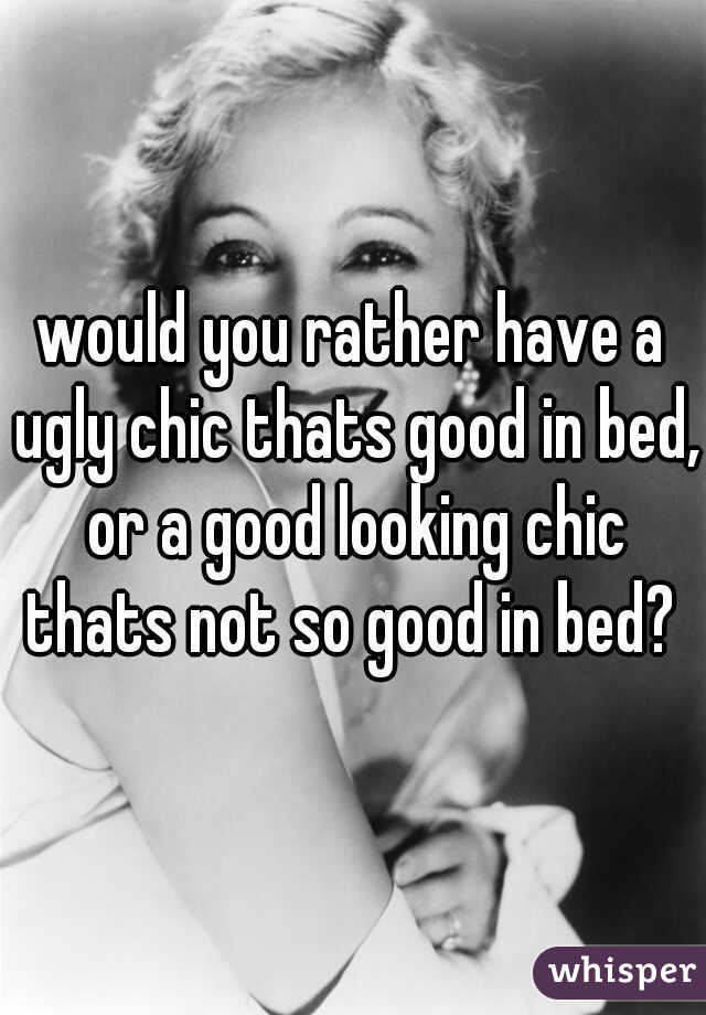 would you rather have a ugly chic thats good in bed, or a good looking chic thats not so good in bed? 