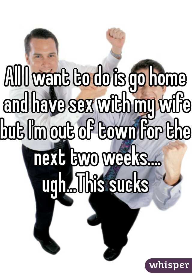 All I want to do is go home and have sex with my wife.

but I'm out of town for the next two weeks....

ugh...This sucks