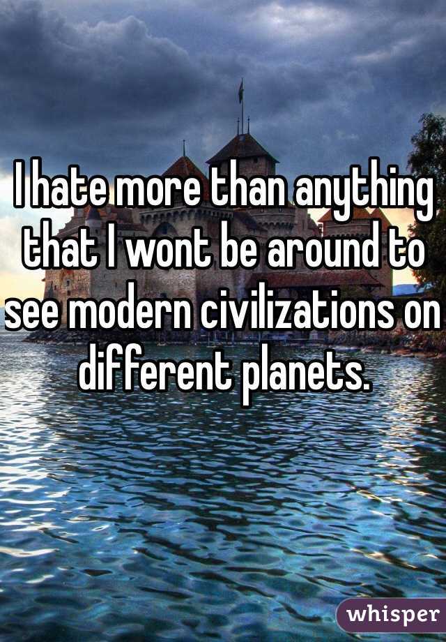 I hate more than anything that I wont be around to see modern civilizations on different planets. 