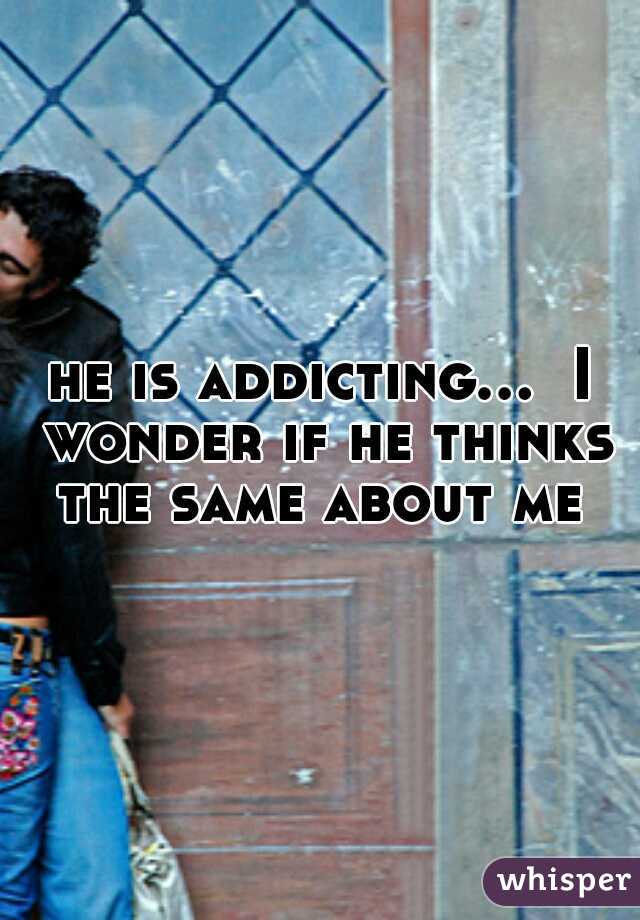 he is addicting...  I wonder if he thinks the same about me 