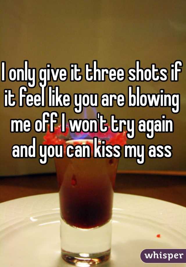 I only give it three shots if it feel like you are blowing me off I won't try again and you can kiss my ass
