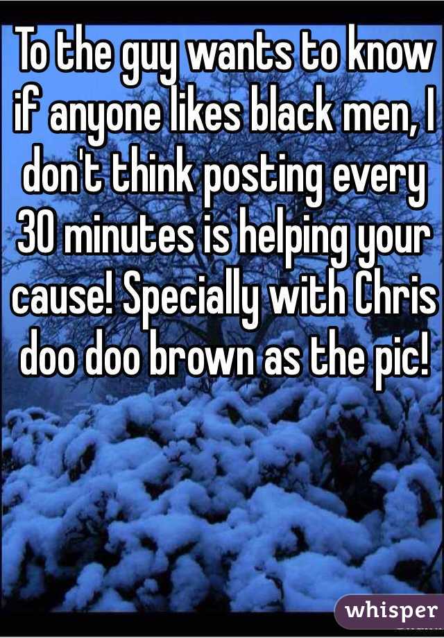 To the guy wants to know if anyone likes black men, I don't think posting every 30 minutes is helping your cause! Specially with Chris doo doo brown as the pic!