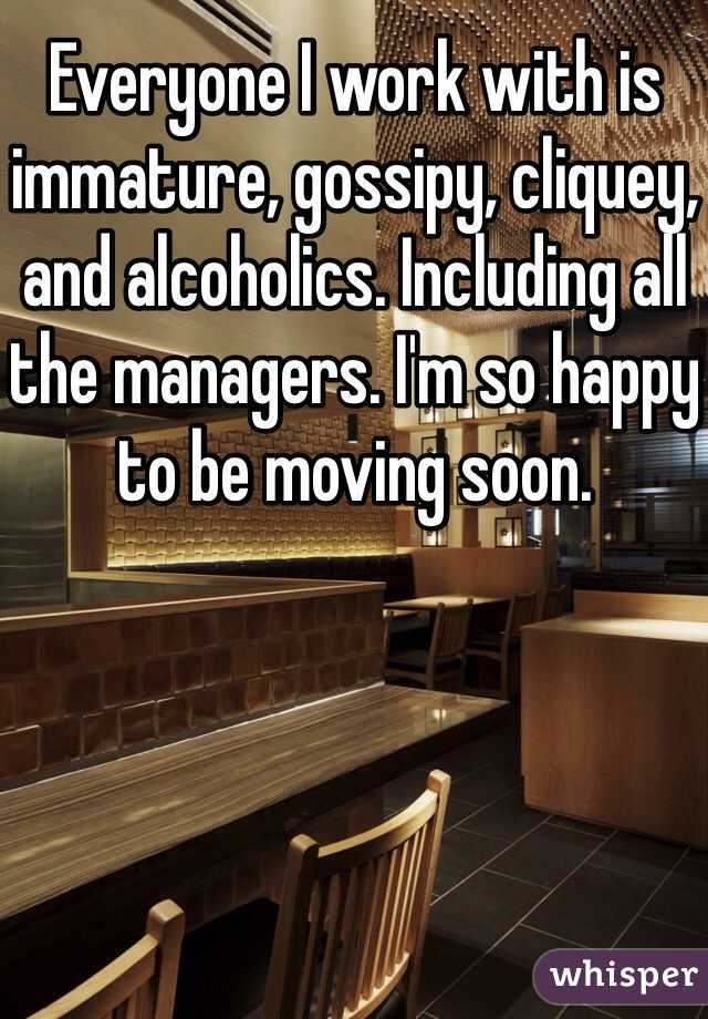 Everyone I work with is immature, gossipy, cliquey, and alcoholics. Including all the managers. I'm so happy to be moving soon. 