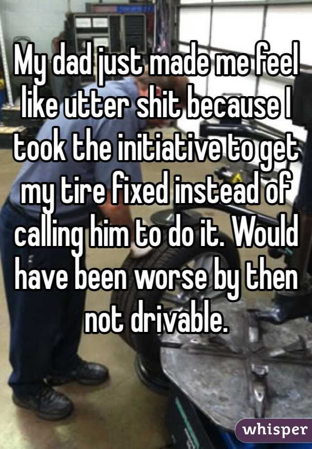 My dad just made me feel like utter shit because I took the initiative to get my tire fixed instead of calling him to do it. Would have been worse by then not drivable. 