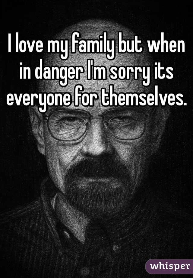 I love my family but when in danger I'm sorry its everyone for themselves.