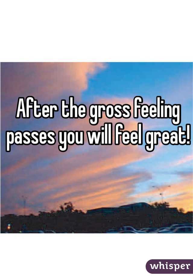 After the gross feeling passes you will feel great!