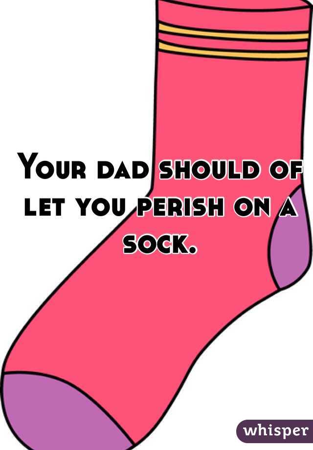 Your dad should of let you perish on a sock.