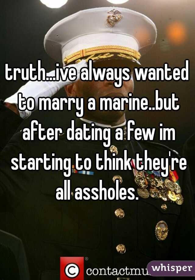 truth...ive always wanted to marry a marine..but after dating a few im starting to think they're all assholes. 