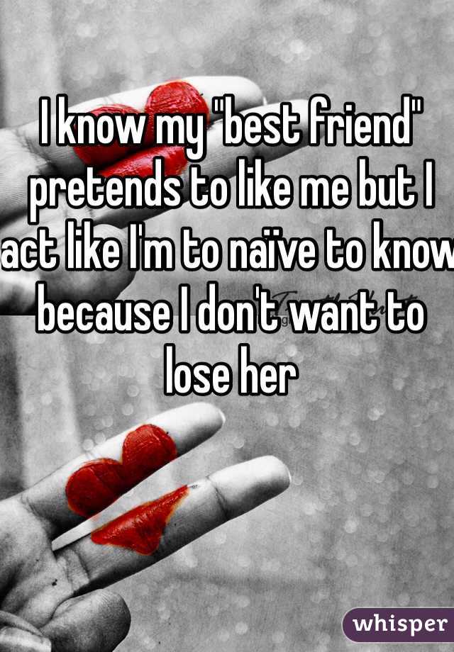 I know my "best friend" pretends to like me but I act like I'm to naïve to know because I don't want to lose her