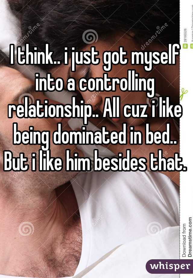 I think.. i just got myself into a controlling relationship.. All cuz i like being dominated in bed.. 
But i like him besides that.