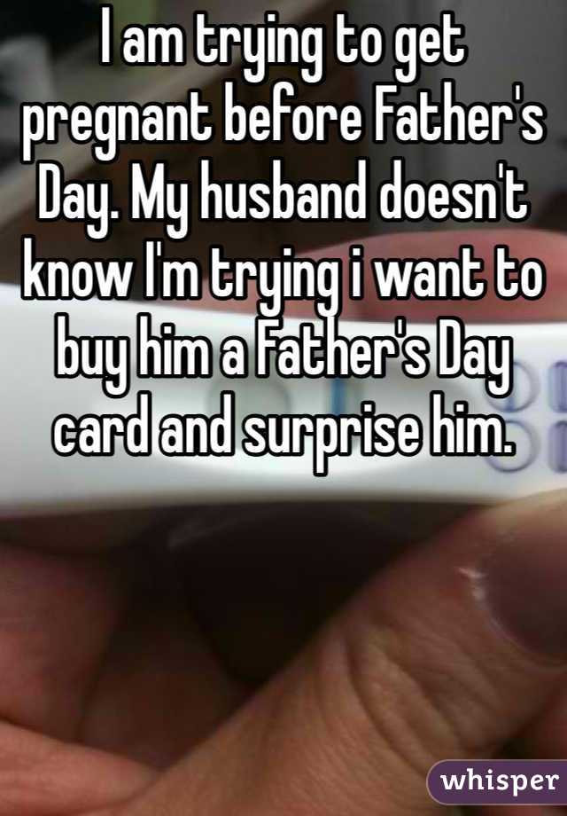 I am trying to get pregnant before Father's Day. My husband doesn't know I'm trying i want to buy him a Father's Day card and surprise him.