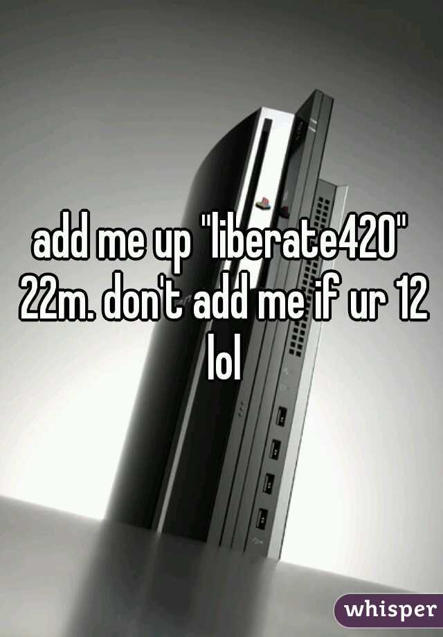 add me up "liberate420" 22m. don't add me if ur 12 lol