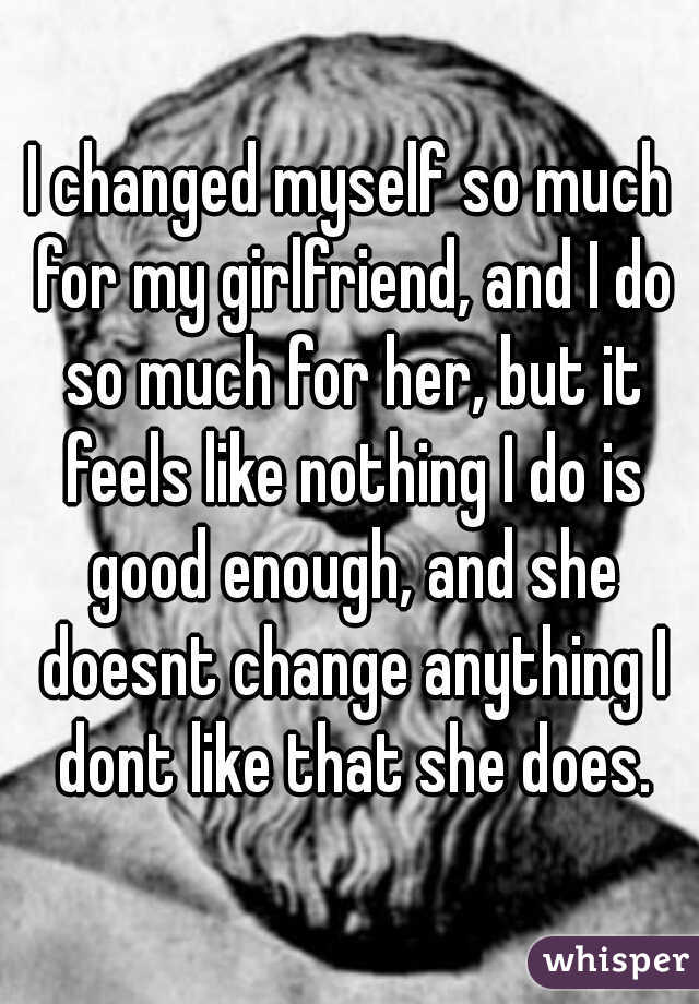 I changed myself so much for my girlfriend, and I do so much for her, but it feels like nothing I do is good enough, and she doesnt change anything I dont like that she does.