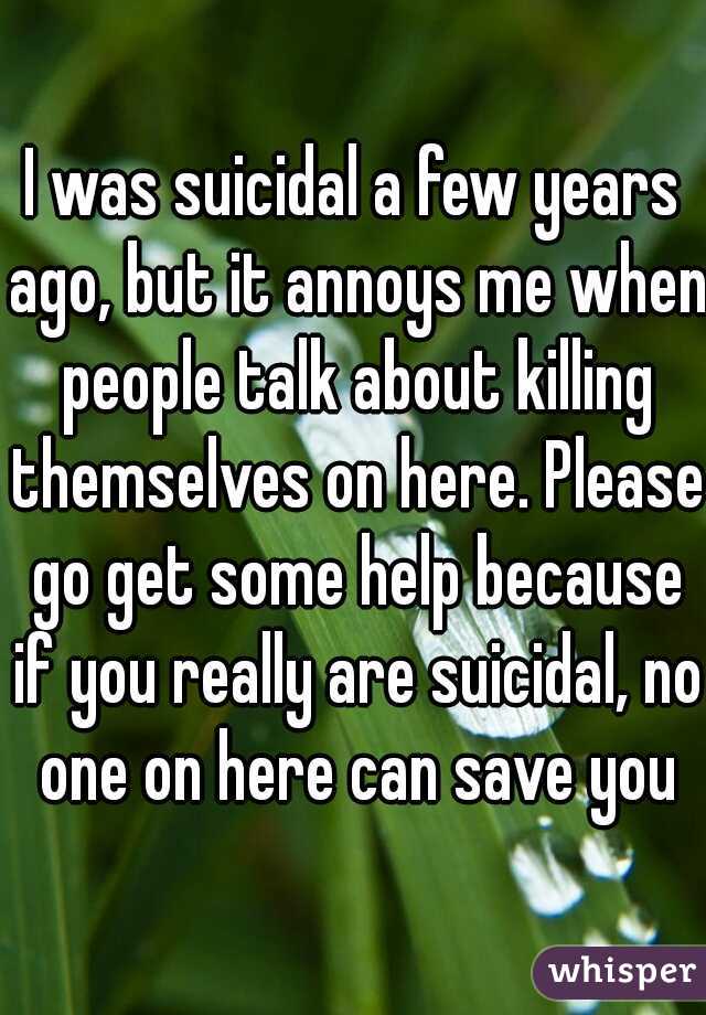 I was suicidal a few years ago, but it annoys me when people talk about killing themselves on here. Please go get some help because if you really are suicidal, no one on here can save you