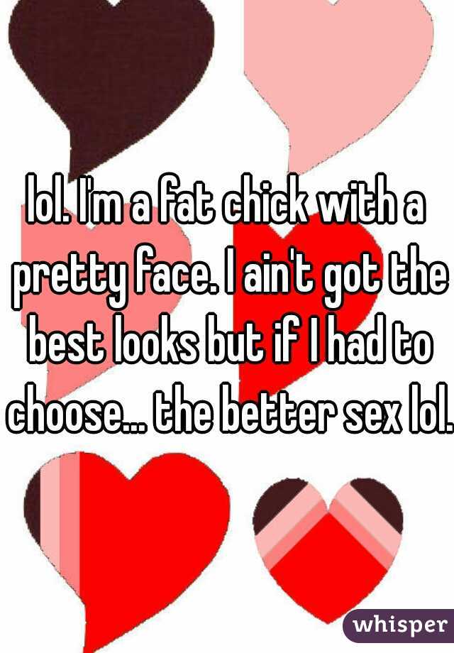 lol. I'm a fat chick with a pretty face. I ain't got the best looks but if I had to choose... the better sex lol.