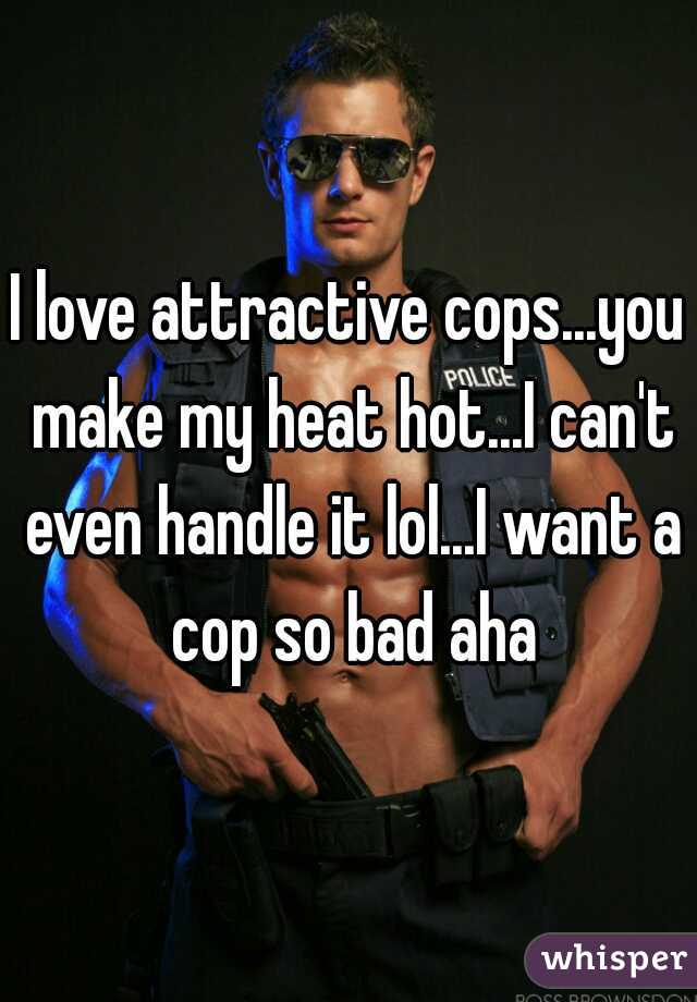 I love attractive cops...you make my heat hot...I can't even handle it lol...I want a cop so bad aha