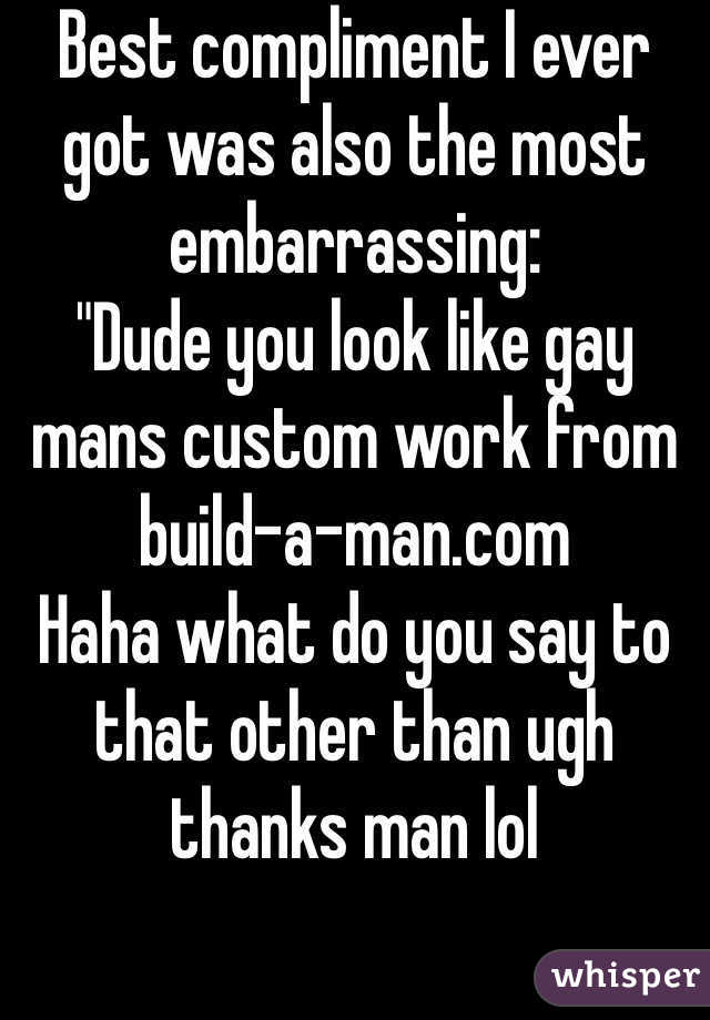Best compliment I ever got was also the most embarrassing:
"Dude you look like gay mans custom work from
build-a-man.com
Haha what do you say to that other than ugh thanks man lol
