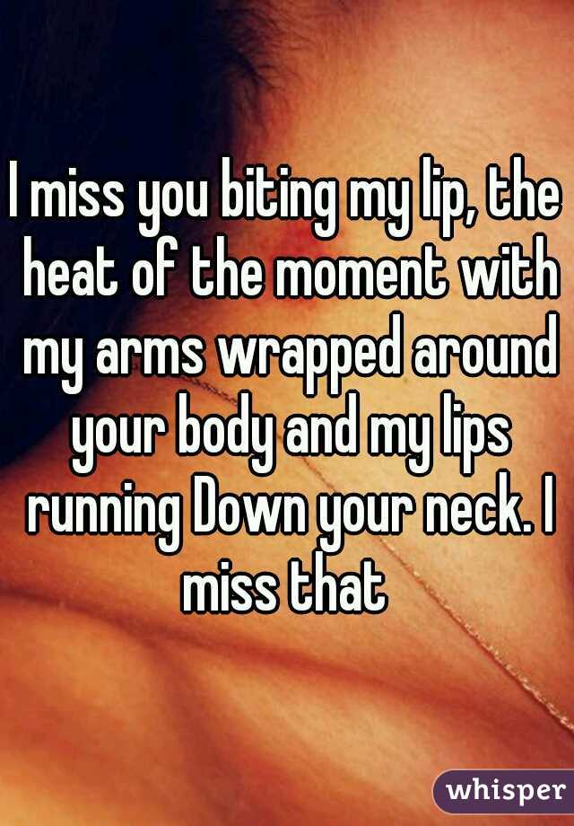 I miss you biting my lip, the heat of the moment with my arms wrapped around your body and my lips running Down your neck. I miss that 