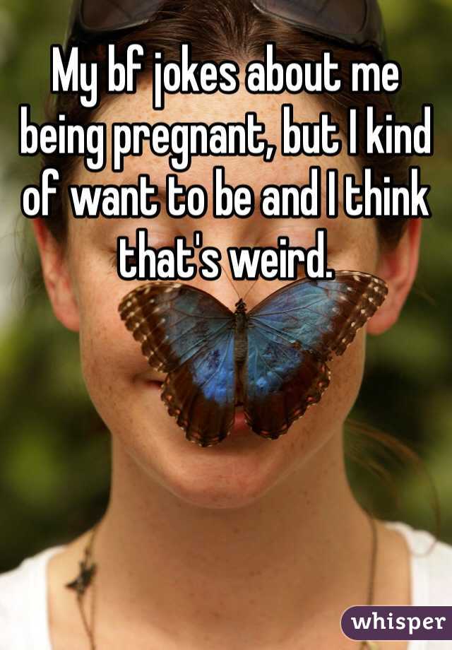 My bf jokes about me being pregnant, but I kind of want to be and I think that's weird. 
